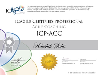 Ahmed Sidky, Ph.D.
Founder, ICAgile
The International Consortium for Agile (ICAgile) hereby certifies that, having successfully completed the learning and evaluation
for this Continuing Learning Certification (CLC), the holder shall be recognized as an ICAgile Certified Professional in Agile
Coaching, with rights to affix and display the letters ICP-ACC. This certification signifies that the student has acquired
knowledge (as assessed by instructors) in the Agile Coaching discipline.
ICAgile Certified Professional
Agile Coaching
ICP-ACC
Kaushik Saha
Saket Bansal
Sanjay Kumar Saket Bansal
iZenBridge Consultancy Pvt. Ltd. iZenBridge Consultancy Pvt. Ltd.
Sunday, July 17, 2016
80-4620-1339a958-b1c8-4959-adf9-1e5f5e2826e9
 