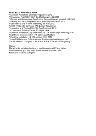 QUALIFICATIONS/EDUCATION
* Asbestos Awareness Certificate regulations 2012
* Emergency First Aid AT Work Certificate expires 02/2015
* Repairs and Maintenance Certification Sandwell Homes gained 21/12/2012
* Painting and decorating certification level 1/2 gained16/11/2012
* Gained PTS card to work on Railway 3rd May 2012
* 2382-100 Level 3 certificate 17th Edition Regulations
* Inspection and Testing 2392-100 Certificate July 2010
* Construction Scheme Card CSCS April 2009
* Electrical Installation City and Guilds 1/2 17th edition Sept 2009-May2010
* Eight hour practical part of 17th edition qualifications
* Electrical installation 1/2 16th edition 1999- 2004
* Level2/3 Maths and Subtraction and Addition upgraded August 2007
*GCSE’s Maths, D English, C Art, C P.E, C R.E, C Music, D Geography, D
History
Many thanks for taking the time to read through my C.V any further
information that you may need do not hesitate to contact me.
References available on request
 
