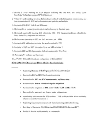 1- Involve in Swap Planning for RAN Projects including BSC and RNC and having Expert
knowledge/On hand experience of IP RAN transport.
2- CALL flow understanding for strong Technical support for all kind of integration, commissioning and
inter connectivity with RAN and performance report gathering and analysis.
3- Involve in BSC, RNC, Node B and BTS swap.
4- Having ability to prepare the script and giving local support to the circle team.
5- Having advance trouble shooting skills relate to the BSC / RNC Equipment and issues related to the
inter- connectivity, migration and handover.
6- Having expert knowledge in BSC and RNC acceptance test ( ATP)
7- Involve in ZTE V4 Equipment testing for Airtel organized by ZTE
8- Involving in RNC and BSC Integration ,Swap and ATP activities 9
9- Involve in LLD and HLD preparation for RAN equipment for West Zone
10-Working in V4 (software and Hardware)
11-ATP of V4 BSC and RNC and data configuration of BSC and RNC
BSNL GSM/ UMTS Project (Apr 2012 to till date) the duties include:
• Supporting Haryana circle GU project for BSNL as BSC Expert
• Responsible BSC and RNC hardware dimensioning
• Responsible for BSC and RNC commissioning and integration.
• Responsible for Node B commissioning and integration.
• Responsible for integration of ZTE nodes with E// SGSN and E// MGW.
• Responsible for acceptance test for core nodes with customer.
• coordinating with customer for different issues ( Link media provision, alarm monitoring
of core nodes and services issues )
• Supporting to customer in core network alarm monitoring and troubleshooting.
• Providing L2 Support to 2G (GERAN) and 3 G(UMTS) BSNL Haryana (24*7)
• Involve in Regular trouble shooting in various nodes
 
