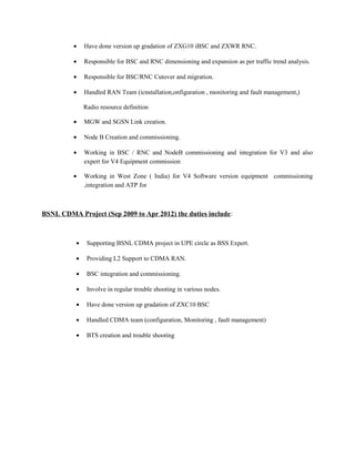 • Have done version up gradation of ZXG10 iBSC and ZXWR RNC.
• Responsible for BSC and RNC dimensioning and expansion as per traffic trend analysis.
• Responsible for BSC/RNC Cutover and migration.
• Handled RAN Team (icnstallation,onfiguration , monitoring and fault management,)
Radio resource definition
• MGW and SGSN Link creation.
• Node B Creation and commissioning.
• Working in BSC / RNC and NodeB commissioning and integration for V3 and also
expert for V4 Equipment commission
• Working in West Zone ( India) for V4 Software version equipment commissioning
,integration and ATP for
BSNL CDMA Project (Sep 2009 to Apr 2012) the duties include:
• Supporting BSNL CDMA project in UPE circle as BSS Expert.
• Providing L2 Support to CDMA RAN.
• BSC integration and commissioning.
• Involve in regular trouble shooting in various nodes.
• Have done version up gradation of ZXC10 BSC
• Handled CDMA team (configuration, Monitoring , fault management)
• BTS creation and trouble shooting
 