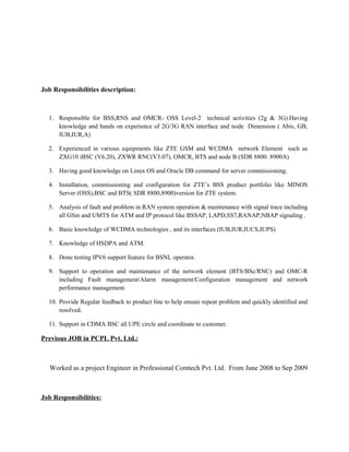Job Responsibilities description:
1. Responsible for BSS,RNS and OMCR- OSS Level-2 technical activities (2g & 3G).Having
knowledge and hands on experience of 2G/3G RAN interface and node Dimension ( Abis, GB,
IUB,IUR,A)
2. Experienced in various equipments like ZTE GSM and WCDMA network Element such as
ZXG10 iBSC (V6.20), ZXWR RNC(V3.07), OMCR, BTS and node B (SDR 8800. 8900A)
3. Having good knowledge on Linux OS and Oracle DB command for server commissioning.
4. Installation, commissioning and configuration for ZTE’s BSS product portfolio like MINOS
Server (OSS),BSC and BTS( SDR 8800,8900)version for ZTE system.
5. Analysis of fault and problem in RAN system operation & maintenance with signal trace including
all GSm and UMTS for ATM and IP protocol like BSSAP, LAPD,SS7,RANAP,NBAP signaling .
6. Basic knowledge of WCDMA technologies , and its interfaces (IUB,IUR,IUCS,IUPS)
7. Knowledge of HSDPA and ATM.
8. Done testing IPV6 support feature for BSNL operator.
9. Support to operation and maintenance of the network element (BTS/BSc/RNC) and OMC-R
including Fault management/Alarm management/Configuration management and network
performance management.
10. Provide Regular feedback to product line to help ensure repeat problem and quickly identified and
resolved.
11. Support in CDMA BSC all UPE circle and coordinate to customer.
Previous JOB in PCPL Pvt. Ltd.:
Worked as a project Engineer in Professional Comtech Pvt. Ltd. From June 2008 to Sep 2009
Job Responsibilities:
 