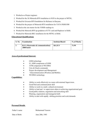 1. Worked as a Project engineer.
2. Worked for the 3G Motorola BTS installation in NCR in the project of MTNL.
3. Worked for Ericsson BTS Installation for Reliance in Haryana.
4. Worked for the project of Motorola BTS installation for TATA INDICOM
5. Worked as the site master for the VSWR readings in.
6. Worked the Motorola BTS up-gradation of CTU card and Duplexer in Delhi.
7. Worked for Motorola BSC installation for the MTNL in Delhi.
Educational Qualifications
S. No Examination Institute/Board % of Marks
1 B. E ( Electronics & communication)
2008 batch
R.G.P.V 71.99
Area of professional Interest:
• GSM technology
• E1, SDH components of GSM.
• ATM component of WCDMA
• Unix & Oracle commands
• Project development and Management
• Telecommunication (Wireless and Mobile).
• WCDMA technology.
Capabilities:
• Ability to work effectively in a team with minimal Supervision.
• Good Oral and communication skill
• Ability to work in a multi- cultural environment
• Ability to lead and / or supervision others in achieving organizational goal.
• Good public relations, negotiation and networking skill
• Planning, organization and managerial skill.
• Ability to deal with rapidly shifting priorities and work demands
Personal Details
Father’s name Mohammad Yaseem
Date of Birth June 20th, 1985
 