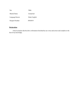 Sex Male
Marital Status Unmarried
Language Known Hindi, English
Passport Number J9938919
Declaration:
I here by declare that the above information furnished by me is true and correct and complete to the
best of my knowledge.
 