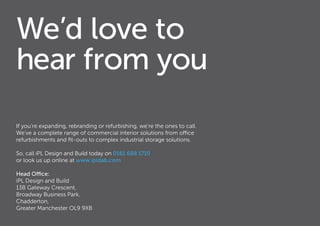 We’d love to
hear from you
If you’re expanding, rebranding or refurbishing, we’re the ones to call.
We’ve a complete range of commercial interior solutions from office
refurbishments and fit-outs to complex industrial storage solutions.
So, call iPL Design and Build today on 0161 688 1719
or look us up online at www.ipldab.com
Head Office:
iPL Design and Build
13B Gateway Crescent,
Broadway Business Park,
Chadderton,
Greater Manchester OL9 9XB
 