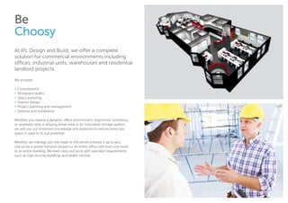 Be
Choosy
At iPL Design and Build, we offer a complete
solution for commercial environments including
offices, industrial units, warehouses and residential
landlord projects.
We provide:
• 	Consultations
•	 Workplace audits
•	 Space planning
•	 Interior design
•	 Project planning and management
•	 Delivery and installation
Whether you require a dynamic office environment, ergonomic workshop
or assembly area, a relaxing break area or an innovative storage system,
we will use our extensive knowledge and expertise to ensure every last
space is used to its full potential.
Whether we manage just one stage or the whole process is up to you.
Use us for a simple furniture project or an entire office refit from one room
to an entire building. We even carry out work with specialist requirements
such as high security buildings and health centres.
 