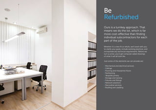 Be
Refurbished
Ours is a turnkey approach. That
means we do the lot, which is far
more cost-effective than finding
individual subcontractors for each
part of the job.
Whether it’s a new fit or refurb, we’ll work with you
to clarify your goals, include working practices, and
incorporate any technical requirements. Before we
turn a screw, you’ll get computer aided drawings
of what it will all look like.
Just some of the elements we can provide are:
• Mechanical and electrical services
• Ceilings
• Flooring and mezzanine floors
• Partitioning
•	 Bespoke joinery
• Storage and racking
• Fixtures and fittings
• Network solutions
• Decorative services
• Roofing and cladding
 