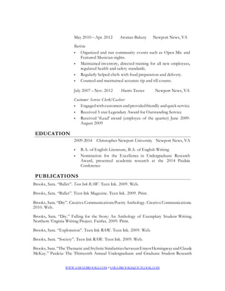May 2010 – Apr. 2012 Aromas Bakery Newport News, VA 
Barista 
 Organized and run community events such as Open Mic and 
Featured Musician nights. 
 Maintained inventory, directed training for all new employees, 
regulated health and safety standards. 
 Regularly helped chefs with food preparation and delivery. 
 Counted and maintained accurate tip and till counts. 
July 2007 – Nov. 2012 Harris Teeter Newport News, VA 
Customer Service Clerk/Cashier 
 Engaged with customers and provided friendly and quick service. 
 Received 5 star Legendary Award for Outstanding Service 
 Received ‘iLead’ award (employee of the quarter) June 2009- 
August 2009 
EDUCATION 
2009-2014 Christopher Newport University Newport News, VA 
 B.A. of English Literature, B.A. of English Writing 
 Nomination for the Excellence in Undergraduate Research 
Award, presented academic research at the 2014 Paideia 
Conference 
PUBLICATIONS 
Brooks, Sara. “Ballet”. Teen Ink RAW. Teen Ink. 2009. Web. 
Brooks, Sara. “Ballet”. Teen Ink Magazine. Teen Ink. 2009. Print. 
Brooks, Sara. “Dry”. Creative Communications Poetry Anthology. Creative Communications. 
2010. Web. 
Brooks, Sara. “Dry.” Falling for the Story: An Anthology of Exemplary Student Writing. 
Northern Virginia Writing Project. Fairfax. 2009. Print. 
Brooks, Sara. “Exploration”. Teen Ink RAW. Teen Ink. 2009. Web. 
Brooks, Sara. “Society”. Teen Ink RAW. Teen Ink. 2009. Web. 
Brooks, Sara. “The Thematic and Stylistic Similarities between Ernest Hemingway and Claude 
McKay.” Paideia: The Thirteenth Annual Undergraduate and Graduate Student Research 
WWW.SARAEBROOKS.COM • SARA.BROOKS@OUTLOOK.COM 
 
