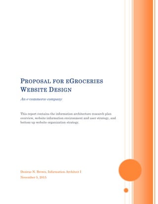 Dezirae N. Brown, Information Architect I
November 5, 2015
PROPOSAL FOR EGROCERIES
WEBSITE DESIGN
An e-commerce company
This report contains the information architecture research plan
overview, website information environment and user strategy, and
bottom-up website organization strategy.
 