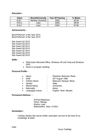 Education -
Class Board/University Year Of Passing % Marks
B.Sc Nanded University 2009 62.59
H.S.C. Latur 2006 48.50
S.S.C. Latur 2004 67.86
Achievements -
Best Performer of the Year 2014
Best Performer of the Year 2015
Star Award Q1 2012
Star Award Q3 2013
Star Award Q2 2014
Star Award Q4 2014
Star Award Q1 2015
Star Award Q2 2015
Star Award Q2 2016
Skills -
 Well known Microsoft Office, Windows XP and Vista and Windows
2007.
 Good in computer handling.
Personal Profile -
 Name : Sheshrao Babruvan Mane
 DOB : 03rd August 1988
 Fathers Name : Babruvan Narayan Mane
 Gender : Male
 Marital Status : Unmarried.
 Nationality : Indian.
 Languages known : English, Hindi, Marathi.
Permanent Address -
At Post Madansuri,
Tehsil- Nilanga
District- Latur
Maharashtra, India- 413521.
Declaration -
I hereby declare that above written particulars are true to the best of my
knowledge & belief.
Date:
Yours Faithfully,
 