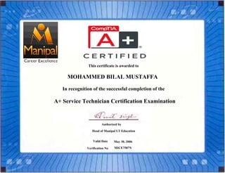 MOHAMMED BILAL MUSTAFFA
This certificate is awarded to
In recognition of the successful completion of the
A+ Service Technician Certification Examination
Authorized by
Head of Manipal I.T Education
Valid Date May 30, 2006
Verification No MICE7587N Date
 