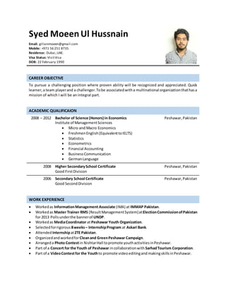 Syed MoeenUl Hussnain
Email: gillanimoeen@gmail.com
Mobile: +971 56 251 8735
Residence: Dubai,UAE.
Visa Status: VisitVisa
DOB: 22 February 1990
CAREER OBJECTIVE
To pursue a challenging position where proven ability will be recognized and appreciated. Quick
learner,a team playerand a challenger.Tobe associatedwitha multinational organizationthathasa
mission of which I will be an integral part.
ACADEMIC QUALIFICAION
2008 – 2012 Bachelor of Science (Honors) in Economics
Institute of ManagementSciences
 Micro and Macro Economics
 FreshmenEnglish(EquivalenttoIELTS)
 Statistics
 Econometrics
 Financial Accounting
 BusinessCommunication
 GermanLanguage
Peshawar,Pakistan
2008 Higher SecondarySchool Certificate
Good FirstDivision
Peshawar,Pakistan
2006 Secondary School Certificate
Good SecondDivision
Peshawar,Pakistan
WORK EXPERIENCE
 Workedas InformationManagement Associate (IMA) at IMMAP Pakistan.
 Workedas Master Trainer RMS (ResultManagementSystem)atElectionCommissionofPakistan
for 2013 Polls underthe bannerof UNDP.
 Workedas MediaCoordinator at Peshawar Youth Organization.
 Selectedforrigorous 8weeks– InternshipProgram at Askari Bank.
 Attended InternshipatZTE Pakistan.
 OrganizedandworkedforCleanand GreenPeshawar Campaign.
 Arrangeda Photo Contestin NishtarHall topromote youthactivitiesinPeshawar.
 Part of a Concert for the Youth of Peshawar incollaborationwith SarhadTourism Corporation.
 Part of a VideoContestfor the Youthto promote videoeditingand makingskillsin Peshawar.
 