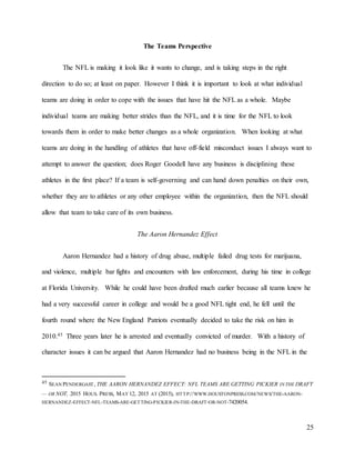25
The Teams Perspective
The NFL is making it look like it wants to change, and is taking steps in the right
direction to do so; at least on paper. However I think it is important to look at what individual
teams are doing in order to cope with the issues that have hit the NFL as a whole. Maybe
individual teams are making better strides than the NFL, and it is time for the NFL to look
towards them in order to make better changes as a whole organization. When looking at what
teams are doing in the handling of athletes that have off-field misconduct issues I always want to
attempt to answer the question; does Roger Goodell have any business is disciplining these
athletes in the first place? If a team is self-governing and can hand down penalties on their own,
whether they are to athletes or any other employee within the organization, then the NFL should
allow that team to take care of its own business.
The Aaron Hernandez Effect
Aaron Hernandez had a history of drug abuse, multiple failed drug tests for marijuana,
and violence, multiple bar fights and encounters with law enforcement, during his time in college
at Florida University. While he could have been drafted much earlier because all teams knew he
had a very successful career in college and would be a good NFL tight end, he fell until the
fourth round where the New England Patriots eventually decided to take the risk on him in
2010.45 Three years later he is arrested and eventually convicted of murder. With a history of
character issues it can be argued that Aaron Hernandez had no business being in the NFL in the
45 SEAN PENDERGAST, THE AARON HERNANDEZ EFFECT: NFL TEAMS ARE GETTING PICKIER IN THE DRAFT
— OR NOT, 2015 HOUS. PRESS, MAY 12, 2015 AT (2015), HTTP://WWW.HOUSTONPRESS.COM/NEWS/THE-AARON-
HERNANDEZ-EFFECT-NFL-TEAMS-ARE-GETTING-PICKIER-IN-THE-DRAFT-OR-NOT-7420054.
 