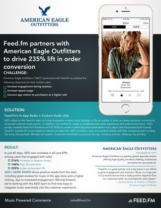 FOUNDED IN 1977
American Eagle Outfitters is a leading global specialty retailer
offering high-quality, on-trend clothing, accessories
and personal care products.
“Feed.fm is a great partner and a key piece in our efforts
to grow engagement and retention. Music is a huge part
of our brand and we had a really positive response from
our customers when we launched the radio player.”
— Jeremy Xavier, Sr. Director of Mobile 
American Eagle Outfitters
SOLUTION:
Feed.fm’s In-App Radio + Custom Audio Ads
AEO called on the Feed.fm team to bring its popular in-store music strategy to life on mobile in order to create authentic connections
across all customer touch points. In addition, we worked to create a complementary radio experience with sister brand Aerie. AEO
quickly installed Feed.fm’s Android and iOS SDKs to create a well-integrated white-label music player that showcased both brands.
Feed.fm curated the music based on behavioral data from AEO and Aerie users and worked closely with their marketing team to keep
the song choices fresh. We also ran custom, 5-second interstitials to promote the top company priority – Reserve, Try and Buy.
RESULT:
In just 60 days, AEO saw increases in all core KPIs
among users that engaged with radio
216% increase in session times
144% Day 30 retention
235% order conversion lift
AEO | AERIE RADIO drove positive results from the start,
including great reviews for music in the app store and a higher
ranking, due to increased engagement. Moving forward,
we’re working with the AEO team to find new ways to
integrate music seamlessly into the customer experience.
Feed.fm partners with
American Eagle Outﬁtters
to drive 235% lift in order
conversion
CHALLENGE:
American Eagle Outfitters (“AEO”) partnered with Feed.fm to achieve the
following objectives for their mobile users:
Increase engagement during sessions
Increase repeat usage
Convert app visitors to purchasers at a higher rate
sales@feed.fmMusic Powered Commerce
 