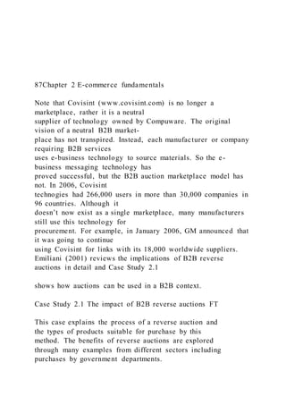 87Chapter 2 E-commerce fundamentals
Note that Covisint (www.covisint.com) is no longer a
marketplace, rather it is a neutral
supplier of technology owned by Compuware. The original
vision of a neutral B2B market-
place has not transpired. Instead, each manufacturer or company
requiring B2B services
uses e-business technology to source materials. So the e-
business messaging technology has
proved successful, but the B2B auction marketplace model has
not. In 2006, Covisint
technogies had 266,000 users in more than 30,000 companies in
96 countries. Although it
doesn’t now exist as a single marketplace, many manufacturers
still use this technology for
procurement. For example, in January 2006, GM announced that
it was going to continue
using Covisint for links with its 18,000 worldwide suppliers.
Emiliani (2001) reviews the implications of B2B reverse
auctions in detail and Case Study 2.1
shows how auctions can be used in a B2B context.
Case Study 2.1 The impact of B2B reverse auctions FT
This case explains the process of a reverse auction and
the types of products suitable for purchase by this
method. The benefits of reverse auctions are explored
through many examples from different sectors including
purchases by government departments.
 