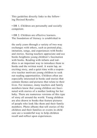 This guideline directly links to the follow-
ing Desired Results:
• DR 1. Children are personally and socially
competent.
• DR 2. Children are effective learners.
The foundation of literacy is established in
the early years through a variety of two-way
exchanges with others, such as pretend play,
imitation, songs, and experiences with books
and stories. Seeing teachers appreciate and use
books heightens young children’s fascination
with books. Reading with infants and tod-
dlers is an important way to introduce them to
books and the written word. A warm lap, an
exciting story, and a quiet time with a respon-
sive teacher motivate young children to seek
out reading opportunities. Children often are
especially interested in books and stories that
contain themes and pictures that relate to their
lives. For instance, many teachers and family
members know that young children are fasci-
nated with stories of a mother looking for her
baby. There are numerous versions of this type
of story all around the world. Young children
are also drawn to books that feature pictures
of people who look like them and their family
members. Photo albums that tell stories of the
children and their families or events in child
care are a wonderful way to help children
recall and reflect upon experiences.
 