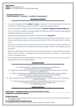 RAM KUMAR 
E-Mail: ram.sri0589@gmail.com 
Mobile: +971505651854(UAE); +919945545905 (INDIA) 
~ Seeking assignments in ~ 
• Project Management • Automation • Installation & Commissioning • 
PROFESSIONAL OVERVIEW 
 A competent professional offering nearly 4+ years of experience in Field Instrumentation & Control, Plant 
Automation and Technical Support at Gas Oil Separation Process (Onshore platforms),Refinery. 
 Presently associated with Yokogawa India Limited, Bangalore as Executive Engineer (System Engineer) . 
 Deft in the maintenance of systems comprising Yokogawa DCS, ESD as per approved drawings and other applicable 
design general specifications and scope of work. 
 Configuration and implementation of drive logics, control loops in DCS like Honeywell. 
 Adept in managing the entire gamut of Pre-Commissioning/Commissioning activities such as preparation of work of 
commissioning temporaries, support to start-up scope and coordination of Project Performance Tests in an effective 
manner. 
 Experienced in working as Consultant for collating EPC requirements for control systems feasible improvements on 
client’s additional request as well as directly communicating to subsystem vendors for the integration plans and 
requirements. 
 Excellence in resolving technical issues through root cause analysis of problems and providing technical support to 
internal customers; effective in completing various operations pertaining to modification in sequence logics, 
interlocks and regulatory controls. 
 Possess excellent analytical, troubleshooting and inter-personal skills with ability to drive quality enhancement, 
process improvement and cost savings initiatives. 
TECHNICAL PURVIEW 
 Yokogawa CENTUM VP, Plant Resource Manager, EXAOPC and CAMS expert 
 Honeywell C200 Controller with EXPERION PKS. 
 Configuring & troubleshooting OPC servers/clients and designing of OPC client software based on customer 
requirement using Microsoft Excel. 
 Capable of configuring and troubleshooting Foundation Fieldbus & HART devices, integrating different 
communication protocols e.g. Modbus to DCS and analyzing and implementing 
process related control logics and safety interlocks. 
 Ability to manage the DCS in FAT, IFAT, pre commissioning (loop and functionality checking), commissioning and 
plant start-up activities. 
 Raising solutions and rectifies all the major and minor problems related to DCS and subsystems 
 Executing complex logic and sequence control programming. 
 Tuning of PID controllers. 
CAREER CHRONOLOGY 
Organization : YOKOGAWA INDIA LTD (From Feb 2013 -till date) 
Designation : Executive Engineer 
Project Overview: 
 RRE TAKREER, UAE, as Site Support; April’13–Present: Loop check, Functional Test, Plant startup & Commissioning 
of TAKREER REFINERY. 
Pre-Commissioning & Commissioning 
 Participating in SAT, pre-commissioning & commissioning of DCS, FF devices and PRM. 
 