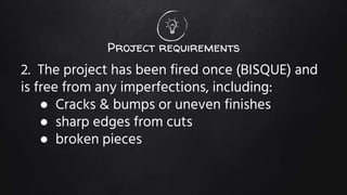 Project requirements
2. The project has been fired once (BISQUE) and
is free from any imperfections, including:
● Cracks & bumps or uneven finishes
● sharp edges from cuts
● broken pieces
 