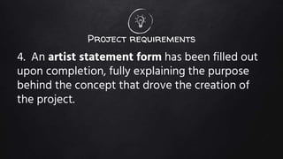 Project requirements
4. An artist statement form has been filled out
upon completion, fully explaining the purpose
behind the concept that drove the creation of
the project.
 