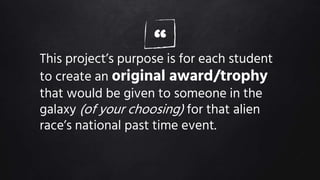 “This project’s purpose is for each student
to create an original award/trophy
that would be given to someone in the
galaxy (of your choosing) for that alien
race’s national past time event.
 