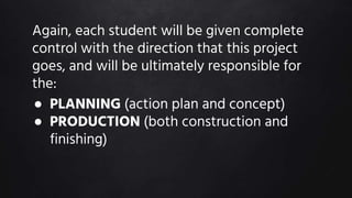 Again, each student will be given complete
control with the direction that this project
goes, and will be ultimately responsible for
the:
● PLANNING (action plan and concept)
● PRODUCTION (both construction and
finishing)
 