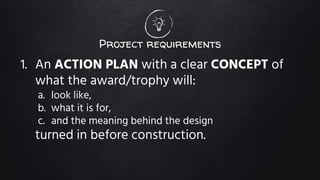 Project requirements
1. An ACTION PLAN with a clear CONCEPT of
what the award/trophy will:
a. look like,
b. what it is for,
c. and the meaning behind the design
turned in before construction.
 