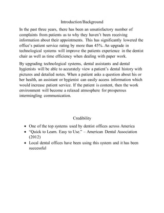 Introduction/Background
In the past three years, there has been an unsatisfactory number of
complaints from patients as to why they haven’t been receiving
information about their appointments. This has significantly lowered the
office’s patient service rating by more than 45%. An upgrade in
technological systems will improve the patients experience in the dentist
chair as well as time efficiency when dealing with paper work.
By upgrading technological systems, dental assistants and dental
hygienists will be able to accurately view a patient’s dental history with
pictures and detailed notes. When a patient asks a question about his or
her health, an assistant or hygienist can easily access information which
would increase patient service. If the patient is content, then the work
environment will become a relaxed atmosphere for prosperous
intermingling communication.
Credibility
 One of the top systems used by dentist offices across America
 “Quick to Learn. Easy to Use.” – American Dental Association
(2012)
 Local dental offices have been using this system and it has been
successful
 
