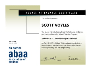 This certificate is awarded to
Date
C O U R S E A T T E N D A N C E C E R T I F I C A T E
The above individual completed the following Air Barrier
Association of America (ABAA) Training Program:
AB CONF 25 — Commissioning of Air Barriers
on April 8, 2015 in Dallas, TX, thereby demonstrating a
commitment to education and professionalism in the
building industry and life-long learning.
SCOTT VOYLES
Training Manager
April 27, 2015
1.5 LU | HSW
learning credits
 