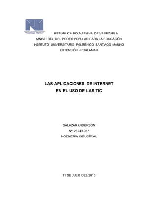 REPÚBLICA BOLIVARIANA DE VENEZUELA
MINISTERIO DEL PODER POPULAR PARA LA EDUCACIÓN
INSTITUTO UNIVERSITARIO POLITÉNICO SANTIAGO MARIÑO
EXTENSIÓN - PORLAMAR
LAS APLICACIONES DE INTERNET
EN EL USO DE LAS TIC
SALAZAR ANDERSON
Nª: 26.243.937
INGENIERIA INDUSTRIAL
11 DE JULIO DEL 2016
 