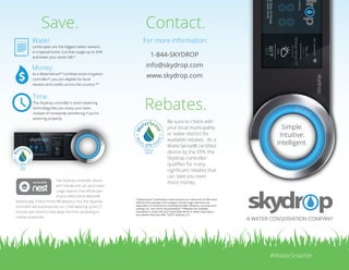 Simple. Intuitive. Smart.
Introducing the skydrop sprinkler controller.skydrop.com
WiFi | skydrop HD
Saratoga Springs, UT
Partly Sunny
10%
85°F
60°F
May 23, 2014
10:19 AM
Back East Side of House
Zone 2: Grass, Garden, Shrubs
Currently watering
45
min
remaining
™
Setup in less than 10 minutes with
easy push-in connectors, automatic
valve sensors, and easy-to-read
LCD screen. No complex tools or
technicians required.
Easily expandable. Skydrop can handle the simple
to the complex, from the xeriscaped landscape to the
manicured mansion. Click and connect an expander
module to increase the capacity of the skydrop
controller from 8 to 16 or more.
Our large LCD screen and
intuitive interface makes
configuration a breeze. You
can easily manage unlimited
custom schedules.
Our cloud-based Smart Watering™ technology
predictively adjusts to seasons and hyper-local,
real-time weather conditions to intelligently water
your landscape, saving you time, water, and money.
+
The jog dial makes it easy
to select options on the
controller. Multi-color LEDs
provide visual indication on
watering status.
Sleek and elegant.
The skydrop
controller is modern
in every sense
of the word, and
looks good in every
environment.
Error
Multiple access points.
One experience.
Skydrop lets you control every valve, every
schedule—even multiple controller units—with
a common, intuitive interface, whether at the
controller, on your smartphone, desktop, or tablet.
(iOS and Android)
Smartphone enabled, but not required.
The skydrop controller is more than a smartphone-controlled “black
box.” In fact, the skydrop controller doesn’t even need a smartphone.
With the beautifully clear, intuitive LCD screen and smooth jog dial,
you have full access to your sprinkler system, right at the controller.Irrigation
Caddy
Rach.io
User Name
Password
SUBMIT
Macbook Air
Settings
Carrier 12:34 AM 100%
Atlanta, GA
Partly Sunny
10%
85°F
60°F
Zone 3
Now
Watering
Water All Zones
13
min
Front East Side of House
Zones
Zone 1: Grass, Garden, Shrubs
45
min
Back East Side of House
Zone 2: Grass, Garden, Shrubs
7
min
7 min
remaining
Front West Side of House
Zone 3: Grass, Garden, Shrubs
23
min
Back West Side of House
Zone 4: Grass, Garden, Shrubs
Remaining
skydrop controller
Thursday
90%
78°F
58°F
Watering
Standby
©2014 Skydrop
 