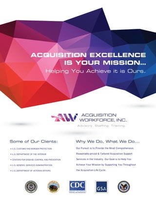ACQUISITION EXCELLENCE
IS YOUR MISSION…
Helping You Achieve it is Ours.
ACQUISITION
WORKFORCE, INC.
Advisory. Staffing. Training.
• U.S. CUSTOMS AND BORDER PROTECTION
• U.S. DEPARTMENT OF THE INTERIOR
• CENTERS FOR DISEASE CONTROL AND PREVENTION
• U.S. GENERAL SERVICES ADMINISTRATION
• U.S. DEPARTMENT OF VETERAN AFFAIRS
Our Pursuit is to Provide the Most Comprehensive,
Reasonably-priced & Tailored Acquisition Support
Services in the Industry. Our Goal is to Help You
Achieve Your Mission by Supporting You Throughout
the Acquisition Life Cycle.
Why We Do, What We Do...Some of Our Clients:
C
M
Y
CM
MY
CY
CMY
K
aqw0427p0002r3_ART.pdf 2 4/27/15 1:35 PM
 