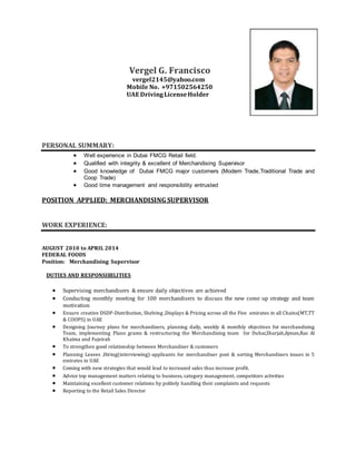 Vergel G. Francisco
vergel2145@yahoo.com
Mobile No. +971502564250
UAE DrivingLicenseHolder
PERSONAL SUMMARY:
 Well experience in Dubai FMCG Retail field.
 Qualified with integrity & excellent of Merchandising Supervisor
 Good knowledge of Dubai FMCG major customers (Modern Trade,Traditional Trade and
Coop Trade)
 Good time management and responsibility entrusted
POSITION APPLIED: MERCHANDISING SUPERVISOR
WORK EXPERIENCE:
AUGUST 2010 to APRIL 2014
FEDERAL FOODS
Position: Merchandising Supervisor
DUTIES AND RESPONSIBILITIES
 Supervising merchandisers & ensure daily objectives are achieved
 Conducting monthly meeting for 100 merchandisers to discuss the new come up strategy and team
motivation
 Ensure creative DSDP-Distribution, Shelving ,Displays & Pricing across all the Five emirates in all Chains(MT,TT
& COOPS) in UAE
 Designing Journey plans for merchandisers, planning daily, weekly & monthly objectives for merchandising
Team, implementing Plano grams & restructuring the Merchandising team for Dubai,Sharjah,Ajman,Ras Al
Khaima and Fujeirah
 To strengthen good relationship between Merchandiser & customers
 Planning Leaves ,Hiring(interviewing)-applicants for merchandiser post & sorting Merchandisers issues in 5
emirates in UAE
 Coming with new strategies that would lead to increased sales thus increase profit.
 Advice top management matters relating to business, category management, competitors activities
 Maintaining excellent customer relations by politely handling their complaints and requests
 Reporting to the Retail Sales Director
 