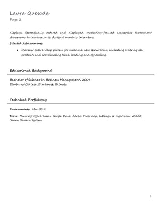Laura Quesada
Page 2
3
displays. Strategically ordered and displayed marketing-focused accessories throughout
showrooms to increase sales. Assessed monthly inventory.
Selected Achievements:
● Oversaw entire setup process for multiple new showrooms, including ordering all
products and coordinating truck loading and offloading.
Educational Background
Bachelor of Science in Business Management, 2004
Elmhurst College, Elmhurst, Illinois
Technical Proficiency
Environments: Mac OS X
Tools: Microsoft Office Suites; Google Drive; Adobe Photoshop, InDesign & Lightroom; AS400;
Canon Camera Systems
 