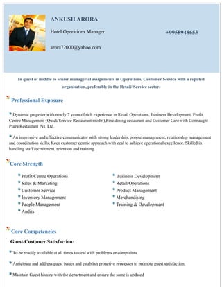ANKUSH ARORA
Hotel Operations Manager +9958948653
arora72000@yahoo.com
In quest of middle to senior managerial assignments in Operations, Customer Service with a reputed
organisation, preferably in the Retail/ Service sector.
Professional Exposure
Dynamic go-getter with nearly 7 years of rich experience in Retail Operations, Business Development, Profit
Centre Management (Quick Service Restaurant model),Fine dining restaurant and Customer Care with Connaught
Plaza Restaurant Pvt. Ltd.
An impressive and effective communicator with strong leadership, people management, relationship management
and coordination skills, Keen customer centric approach with zeal to achieve operational excellence. Skilled in
handling staff recruitment, retention and training.
Core Strength
Profit Centre Operations Business Development
Sales & Marketing Retail Operations
Customer Service Product Management
Inventory Management Merchandising
People Management Training & Development
Audits
Core Competencies
Guest/Customer Satisfaction:
To be readily available at all times to deal with problems or complaints
Anticipate and address guest issues and establish proactive processes to promote guest satisfaction.
Maintain Guest history with the department and ensure the same is updated
 
