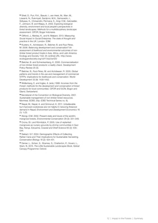 12 | Impact in the Forests | Summary
83
Sheil, D., Puri, R.K., Basuki, I., van Heist, M., Wan, M.,
Liswanti, N., Rukmiyati, Sardjono, M.A., Samsoedin, I.,
Sidiyasa, K., Chrisandini, Permana, E., Angi, E.M., Gatzweiler,
F., Johnson, B. and Wijaya, A. 2002. Exploring biological
diversity, environment and local people’s perspectives in
forest landscapes: Methods for a multidisciplinary landscape
assessment. CIFOR, Bogar Indonesia.
84
Clifford, J., Markey, K., and N. Malpani. 2013. Measuring
Social Impact in Social Enterprise: The state of thought and
practice in the UK. London. E3M.
85
Kusters, K., Achdiawan, R., Belcher, B. and Ruiz Pérez,
M. 2006. Balancing development and conservation? An
assessment of livelihood and environmental outcomes of non-
timber forest product trade in Asia, Africa, and Latin America.
Ecology and Society 11(2): 20. [online] URL: http://www.
ecologyandsociety.org/vol11/iss2/art20/
86
Belcher, B. and Schrenkenberg, K. 2006. Commercialisation
of non-timber forest products: a reality check. Development
Policy Review 25 (3).
87
Belcher, B., Ruíz-Pérez, M. and Achdiawan, R. 2005. Global
patterns and trends in the use and management of commercial
NTFPs: implications for livelihoods and conservation. World
Development 33 (9): 1435-1452.
88
Wollenberg, E. and Ingles, A. (eds.) 1998. Incomes from the
Forest: methods for the development and conservation of forest
products for local communities. CIFOR and IUCN, Bogor and
Gland, Switzerland.
89
Secretariat of the Convention on Biological Diversity. 2001.
Sustainable management of non-timber forest resources.
Montreal, SCBD, 30p. (CBD Technical Series no. 6).
90
Nepal, M., Nepal, A. and Grimsrud, K. 2011. Unbelievable
but improved cookstoves are not helpful in reducing firewood
demand in Nepal. Environment and Development Economics 16
(1): 1-23.
91
Alongi, D.M. 2002. Present state and future of the world’s
mangrove forests. Environmental Conservation 29 (3): 331–349.
92
Crona, B.I. and Rönnbäck, P. 2005. Use of replanted
mangroves as nursery grounds by shrimp communities in Gazi
Bay, Kenya. Estuarine, Coastal and Shelf Science 65 (2): 535-
544.
93
Siebert, S.F. 2004. Demographic Effects of Collecting
Rattan Cane and Their Implications for Sustainable Harvesting.
Conservation Biology 18 (2): 424-431.
94
Denier, L., Scherr, S., Shames, S., Chatterton, P., Hovani, L.,
Stam, N. 2015. The Little Sustainable Landscapes Book, Global
Canopy Programme: Oxford.
 