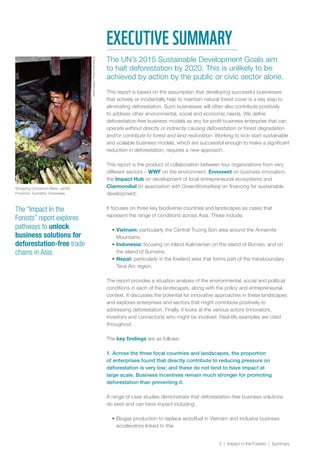 3 | Impact in the Forests | Summary
The UN’s 2015 Sustainable Development Goals aim
to halt deforestation by 2020. This is unlikely to be
achieved by action by the public or civic sector alone.
This report is based on the assumption that developing successful businesses
that actively or incidentally help to maintain natural forest cover is a key step to
eliminating deforestation. Such businesses will often also contribute positively
to address other environmental, social and economic needs. We define
deforestation-free business models as any for-profit business enterprise that can
operate without directly or indirectly causing deforestation or forest degradation
and/or contribute to forest and land restoration. Working to kick-start sustainable
and scalable business models, which are successful enough to make a significant
reduction in deforestation, requires a new approach.
This report is the product of collaboration between four organizations from very
different sectors – WWF on the environment, Ennovent on business innovation,
the Impact Hub on development of local entrepreneurial ecosystems and
Clarmondial (in association with GreenWorksAsia) on financing for sustainable
development.
It focuses on three key biodiverse countries and landscapes as cases that
represent the range of conditions across Asia. These include:
•	Vietnam: particularly the Central Truong Son area around the Annamite
Mountains.
•	Indonesia: focusing on inland Kalimantan on the island of Borneo, and on
the island of Sumatra.
•	Nepal: particularly in the lowland area that forms part of the transboundary
Terai Arc region.
The report provides a situation analysis of the environmental, social and political
conditions in each of the landscapes, along with the policy and entrepreneurial
context. It discusses the potential for innovative approaches in these landscapes
and explores enterprises and sectors that might contribute positively to
addressing deforestation. Finally, it looks at the various actors (innovators,
investors and connectors) who might be involved. Real-life examples are cited
throughout.
The key findings are as follows:
1. Across the three focal countries and landscapes, the proportion
of enterprises found that directly contribute to reducing pressure on
deforestation is very low; and these do not tend to have impact at
large scale. Business incentives remain much stronger for promoting
deforestation than preventing it.
A range of case studies demonstrate that deforestation-free business solutions
do exist and can have impact including:
•	Biogas production to replace woodfuel in Vietnam and inclusive business
accelerators linked to this
The “Impact In the
Forests” report explores
pathways to unlock
business solutions for
deforestation-free trade
chains in Asia.
EXECUTIVE SUMMARY
©SohKoonChng/WWF-Canon
Stripping Cinnamon Bark. Jambi
Province, Sumatra, Indonesia.
 