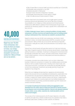 4 | Impact in the Forests | Summary
•	Sale of water filters to improve health and reduce woodfuel use in Cambodia
•	Sustainable rattan production in Lao PDR
•	Peatland restoration in Kalimantan
•	Harapan forest restoration enterprises in Sumatra
•	Sustainable travel enterprises in forest regions in Nepal
•	Sale of locally produced herbal products in Nepal
However these tend to be isolated cases and struggle against business
incentives that promote deforestation such as the high price of oil palm,
the profitability of non-indigenous timber plantations and limited business
infrastructure. While efforts to address environmental issues through social
enterprise are developing rapidly in the region, specific links to deforestation are
less common.
2. While challenges remain, there is a strong foundation of forest related
enterprises in all three countries and opportunities exist for building and/or
scaling to deforestation-free. Incentives are needed to accelerate them.
Nepal for instance has over 40,000 micro-enterprises, two-thirds of which
are linked to timber, non-timber forest products (NTFPs), ecosystem services
and ecotourism. Many of these are run by women. But these are frequently
donor-driven, rarely gain any scale, and social enterprise is just starting to gain
momentum.
Vietnam has a strong forestry and agriculture sector but it also has continuing
high rates of negative impacts on the few remaining natural forests. Limited value
adding of products is undertaken. Investment is emerging from the private sector
(increasingly conservation led), donors, and state-owned banks. However there
is poor market readiness, a focus on small projects and restrictive policies on
foreign investment.
In Indonesia, innovators face similar barriers, such as a lack of alternative
business models and connections to markets, few scalable projects and limited
access to start-up capital. Investors exist, including some impact funds, and
many donors are active. Local banks are conservative and generally reluctant
to fund micro-enterprises. Investments are actually declining, though new
regulations may change this.
While there are challenges (limited deal flow, regulations and enforcement),
opportunities do exist and can be identified and developed by stakeholders that
are operational on the ground and understand the local context. The seeming
increase in interest from impact oriented investors and donors / philanthropists
to support such initiatives is a positive signal and may facilitate development
of these businesses by providing concessional capital to get them started and
achieve investment readiness.
3. A number of pathways for business scaling and aggregation were
identified from the cases. Some of these are restricted to specific sectors
but all deserve more concentrated attention. Sectors with greatest potential
include rubber, cocoa, rattan, essential oils, medicinal plants and low
carbon technologies.
The success of the model proposed by the IIF project depends on the ability
to identify and scale new or hitherto small ventures into operations that make a
landscape-scale impact. Scaling up routes could be, for instance:
Nepal has over 40,000
micro-enterprises, two-
thirds of which are linked
to timber, non-timber
forest products (NTFPs),
ecosystem services and
ecotourism. Many of these
are run by women.
40,000MICRO-ENTERPRISES
 