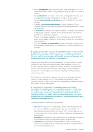 5 | Impact in the Forests | Summary
•	Across geographies, bringing many different small-scale operations into a
single sustainability-oriented supply chain as is being discussed for rubber in
Sumatra;
•	Along trade chains, for instance with cocoa, building added financial value
for products from plantations that do not contribute to deforestation;
•	Through cross-industry coordination, as with certified timber and wood
products;
•	By adding a technological component to boost efficiency, such as
introducing electronic surveillance methods to prevent illegal logging and land
use monitoring;
•	By innovation, developing new supply chains etc., such as building demand
for high quality chocolate products, or new pharmaceutical and cosmetic
products from certified essential oils;
•	Through creating new markets, e.g. for certified produce (protecting high
carbon stocks, supporting biodiversity corridors, ensuring zero deforestation
in the production);
•	By providing access to new markets, both in the context of products (e.g.
supporting links to new buyers) and financiers (e.g. connecting with impact
investors).
4. Equally valuable is the provision of support services for business model
development, connections with investors, and innovation exercises that
link large markets and companies with smaller operators who can generate
scalable solutions to the challenge of deforestation.
There is local interest and potential for developing innovative solutions tackling
deforestation and some successful models do exist. However solutions fail
to reach scale due to lack of support for business innovation, and investment
readiness. Equally, demand-side interest in financing such solutions fails to
translate into investment because of insufficient “quality” deal flow and poor
product structuring.
An end-to-end, comprehensive approach will overcome obstacles that more
narrowly focused initiatives face by covering the entire innovation funnel,
identifying effective models, and advancing impact metrics to measure progress
and facilitate adaptive management.
5. These services are provided by a limited number of incubators,
connectors, innovation agents and business development services. Very
few of these exist in Asia and most are found in urban areas. Efforts to
build deforestation-free supply chains and green businesses must focus
on extending and equipping this ecosystem of services and connecting the
range of non-monetary services.
Four types of services are identified and explored:
•	Innovators: entrepreneurs who develop a deeper understanding of social
and environmental issues, and design, develop and scale solutions to
tackle these challenges and their root causes with innovative approaches.
Innovators can come from any sector, industry, educational background and
social context.
•	Incubators: companies that help new and start-up companies to develop by
providing services such as management training or office space.
•	Connectors: organizations or skilled individuals, often seconded from
business, working with start-up companies to help them build partnerships
to maximize their effectiveness.
 