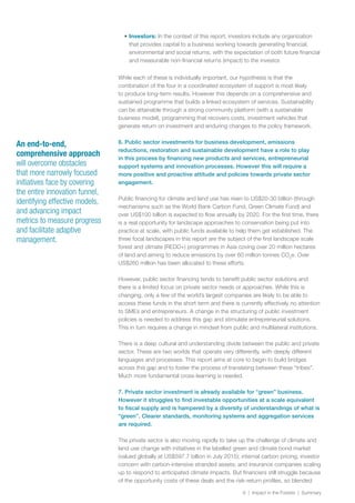 6 | Impact in the Forests | Summary
•	Investors: In the context of this report, investors include any organization
that provides capital to a business working towards generating financial,
environmental and social returns, with the expectation of both future financial
and measurable non-financial returns (impact) to the investor.
While each of these is individually important, our hypothesis is that the
combination of the four in a coordinated ecosystem of support is most likely
to produce long-term results. However this depends on a comprehensive and
sustained programme that builds a linked ecosystem of services. Sustainability
can be attainable through a strong community platform (with a sustainable
business model), programming that recovers costs, investment vehicles that
generate return on investment and enduring changes to the policy framework.
6. Public sector investments for business development, emissions
reductions, restoration and sustainable development have a role to play
in this process by financing new products and services, entrepreneurial
support systems and innovation processes. However this will require a
more positive and proactive attitude and policies towards private sector
engagement.
Public financing for climate and land use has risen to US$20-30 billion (through
mechanisms such as the World Bank Carbon Fund, Green Climate Fund) and
over US$100 billion is expected to flow annually by 2020. For the first time, there
is a real opportunity for landscape approaches to conservation being put into
practice at scale, with public funds available to help them get established. The
three focal landscapes in this report are the subject of the first landscape scale
forest and climate (REDD+) programmes in Asia coving over 20 million hectares
of land and aiming to reduce emissions by over 60 million tonnes CO2
e. Over
US$260 million has been allocated to these efforts.
However, public sector financing tends to benefit public sector solutions and
there is a limited focus on private sector needs or approaches. While this is
changing, only a few of the world’s largest companies are likely to be able to
access these funds in the short term and there is currently effectively no attention
to SMEs and entrepreneurs. A change in the structuring of public investment
policies is needed to address this gap and stimulate entrepreneurial solutions.
This in turn requires a change in mindset from public and multilateral institutions.
There is a deep cultural and understanding divide between the public and private
sector. These are two worlds that operate very differently, with deeply different
languages and processes. This report aims at core to begin to build bridges
across this gap and to foster the process of translating between these “tribes”.
Much more fundamental cross-learning is needed.
7. Private sector investment is already available for “green” business.
However it struggles to find investable opportunities at a scale equivalent
to fiscal supply and is hampered by a diversity of understandings of what is
“green”. Clearer standards, monitoring systems and aggregation services
are required.
The private sector is also moving rapidly to take up the challenge of climate and
land use change with initiatives in the labelled green and climate bond market
(valued globally at US$597.7 billion in July 2015); internal carbon pricing; investor
concern with carbon-intensive stranded assets; and insurance companies scaling
up to respond to anticipated climate impacts. But financiers still struggle because
of the opportunity costs of these deals and the risk-return profiles, so blended
An end-to-end,
comprehensive approach
will overcome obstacles
that more narrowly focused
initiatives face by covering
the entire innovation funnel,
identifying effective models,
and advancing impact
metrics to measure progress
and facilitate adaptive
management.
 