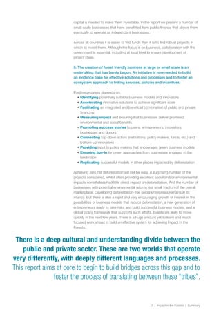 7 | Impact in the Forests | Summary
capital is needed to make them investable. In the report we present a number of
small-scale businesses that have benefitted from public finance that allows them
eventually to operate as independent businesses.
Across all countries it is easier to find funds than it is to find robust projects in
which to invest them. Although the focus is on business, collaboration with the
government is essential, including at local level to ensure development of
project ideas.
8. The creation of forest friendly business at large or small scale is an
undertaking that has barely begun. An initiative is now needed to build
an evidence base for effective solutions and processes and to foster an
ecosystem approach to linking services, policies and incentives.
Positive progress depends on:
•	Identifying potentially suitable business models and innovators
•	Accelerating innovative solutions to achieve significant scale
•	Facilitating an integrated and beneficial combination of public and private
financing
•	Measuring impact and ensuring that businesses deliver promised
environmental and social benefits
•	Promoting success stories to users, entrepreneurs, innovators,
businesses and donors
•	Connecting top-down actors (institutions, policy makers, funds, etc.) and
bottom-up innovators
•	Providing input to policy making that encourages green business models
•	Ensuring buy-in for green approaches from businesses engaged in the
landscape
•	Replicating successful models in other places impacted by deforestation
Achieving zero net deforestation will not be easy. A surprising number of the
projects considered, whilst often providing excellent social and/or environmental
impacts nonetheless had little direct impact on deforestation. And the number of
businesses with potential environmental returns is a small fraction of the overall
marketplace. Developing deforestation-free social enterprises remains in its
infancy. But there is also a rapid and very encouraging growth of interest in the
possibilities of business models that reduce deforestation, a new generation of
entrepreneurs ready to take risks and build successful business models, and a
global policy framework that supports such efforts. Events are likely to move
quickly in the next few years. There is a huge amount yet to learn and much
focused work ahead to build an effective system for achieving Impact In the
Forests.
There is a deep cultural and understanding divide between the
public and private sector. These are two worlds that operate
very differently, with deeply different languages and processes.
This report aims at core to begin to build bridges across this gap and to
foster the process of translating between these “tribes”.
 