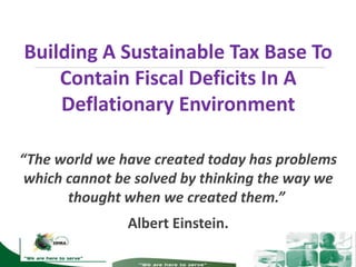 Building A Sustainable Tax Base To
Contain Fiscal Deficits In A
Deflationary Environment
“The world we have created today has problems
which cannot be solved by thinking the way we
thought when we created them.”
Albert Einstein.
 