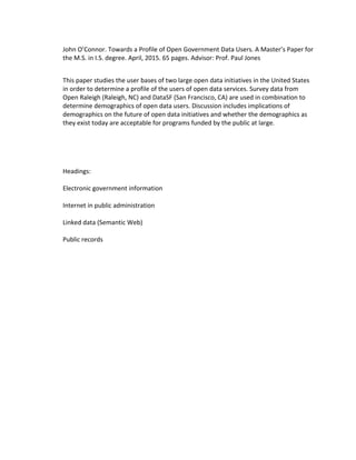  
John	
  O’Connor.	
  Towards	
  a	
  Profile	
  of	
  Open	
  Government	
  Data	
  Users.	
  A	
  Master’s	
  Paper	
  for	
  
the	
  M.S.	
  in	
  I.S.	
  degree.	
  April,	
  2015.	
  65	
  pages.	
  Advisor:	
  Prof.	
  Paul	
  Jones	
  
This	
  paper	
  studies	
  the	
  user	
  bases	
  of	
  two	
  large	
  open	
  data	
  initiatives	
  in	
  the	
  United	
  States	
  
in	
  order	
  to	
  determine	
  a	
  profile	
  of	
  the	
  users	
  of	
  open	
  data	
  services.	
  Survey	
  data	
  from	
  
Open	
  Raleigh	
  (Raleigh,	
  NC)	
  and	
  DataSF	
  (San	
  Francisco,	
  CA)	
  are	
  used	
  in	
  combination	
  to	
  
determine	
  demographics	
  of	
  open	
  data	
  users.	
  Discussion	
  includes	
  implications	
  of	
  
demographics	
  on	
  the	
  future	
  of	
  open	
  data	
  initiatives	
  and	
  whether	
  the	
  demographics	
  as	
  
they	
  exist	
  today	
  are	
  acceptable	
  for	
  programs	
  funded	
  by	
  the	
  public	
  at	
  large.	
  
	
  
Headings:	
  
	
  
Electronic	
  government	
  information	
  
	
  
Internet	
  in	
  public	
  administration	
  
	
  
Linked	
  data	
  (Semantic	
  Web)	
  
	
  
Public	
  records	
  
	
  
 