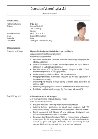  
 
-1-
Curriculum Vitae: Lydia Meli
 
Personal Information
PERSONAL DETAILS
First name / Surname Lydia Meli
Address Rosenhofstraße 20
20357 Hamburg
Germany
Telephone (mobile) (+49) 1 76 99 80 66 14
E-mail lydiameli81@gmail.com
Nationality Italian
Date of birth 10th August, 1981 (Palermo, Italy)
WORK EXPERIENCES
September 2012-Today Flammability Specialist and technical work-package Manager
Airbus operations GmbH, Hamburg (Germany)
Customer services department
 Preparation of flammability certification justification for cabin upgrades projects for
all Airbus programmes
 Verification and validation of supplier flammability test plans and reports for cabin
components for such cabin upgrades projects
 DOS Checker and DOS Tap (Technical Approver) delegation for ATA 25 Cabin
Interior Fire Properties for all Airbus programmes
 Costing, estimating and planning Airbus cabin upgrades projects
 Managing and monitoring all contractors, consultants and third party suppliers work in
accordance with schedules
 Coordinating and managing all project activity, & ensuring project deliverables are
achieved to plan
 Pro-actively manage project risks and issues and minimise their impact on the project
 Establishing, maintaining and completing Key Performance Indicators (KPI)
Sept 2007-Sept 2012 Cabin engineer and technical support
ATR (Avions de Transport Régional), Toulouse (France)
Cabin customization department
 Evaluation of customer cabin/cargo modification requests and needs
 Authoring technical specifications for aircraft cabin equipment (incl. VIP
configurations) assuring a customer oriented positioning of the cabin/cargo products
 Project management and follow-up of new cabin/cargo developments and
improvements with internal and external stakeholders
 Preparation of certification (Compliance Matrix) for new cabin/cargo configurations
and equipment. For this scope: authoring test plans and verification of internal and
external test plans and reports (flammability, stress, environment) for both
mechanical and electrical components, such as a/c parts and equipment
Curriculum Vitae of Lydia Meli
- Aerospace engineer -
 