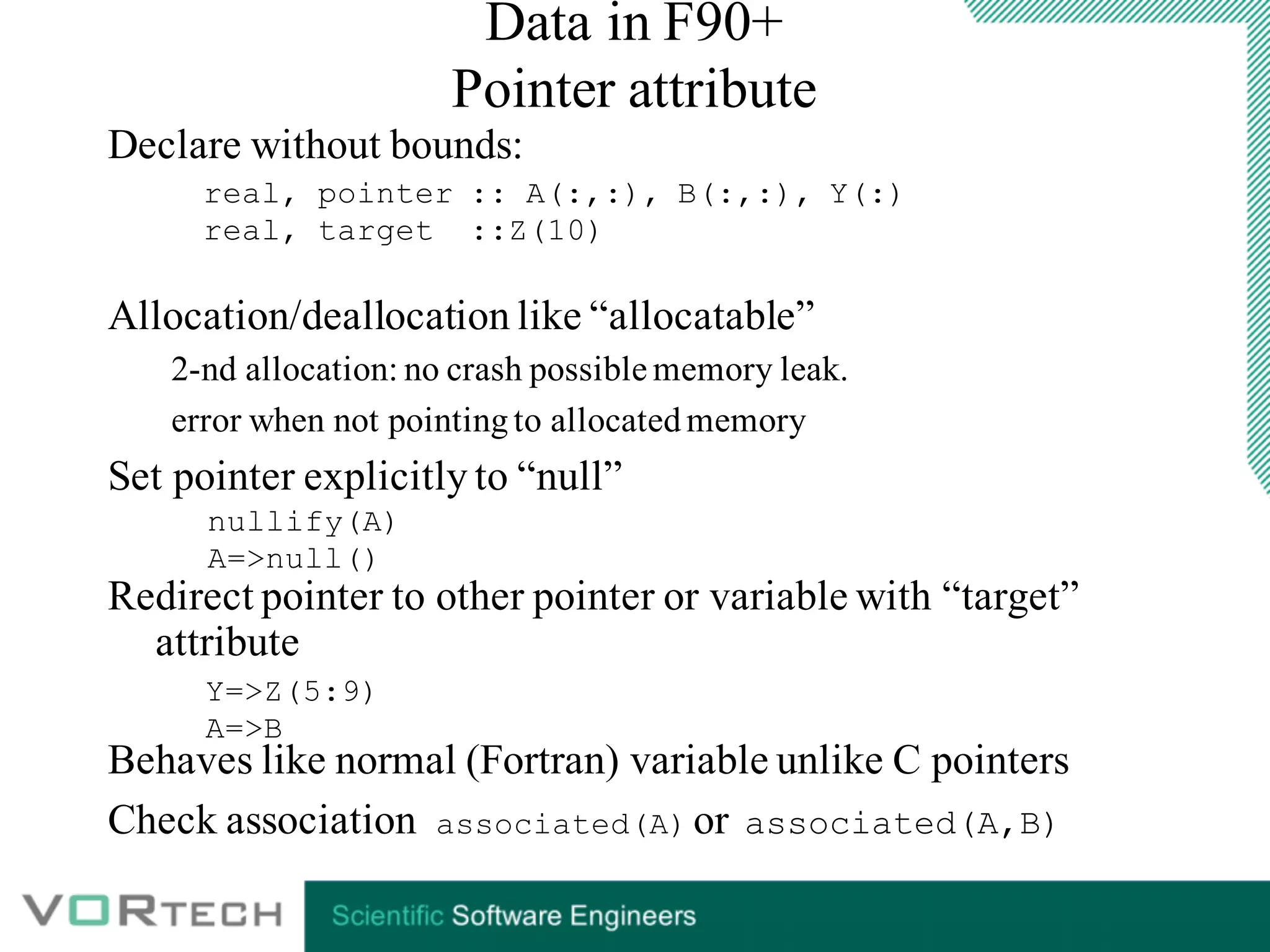 Data in F90+
Pointer attribute
Declare without bounds:
Allocation/deallocation like “allocatable”
2-nd allocation: no crash possible memory leak.
error when not pointingto allocatedmemory
Set pointer explicitly to “null”
Redirect pointer to other pointer or variable with “target”
attribute
Behaves like normal (Fortran) variable unlike C pointers
Check association associated(A) or associated(A,B)
real, pointer :: A(:,:), B(:,:), Y(:)
real, target ::Z(10)
Y=>Z(5:9)
A=>B
nullify(A)
A=>null()
 