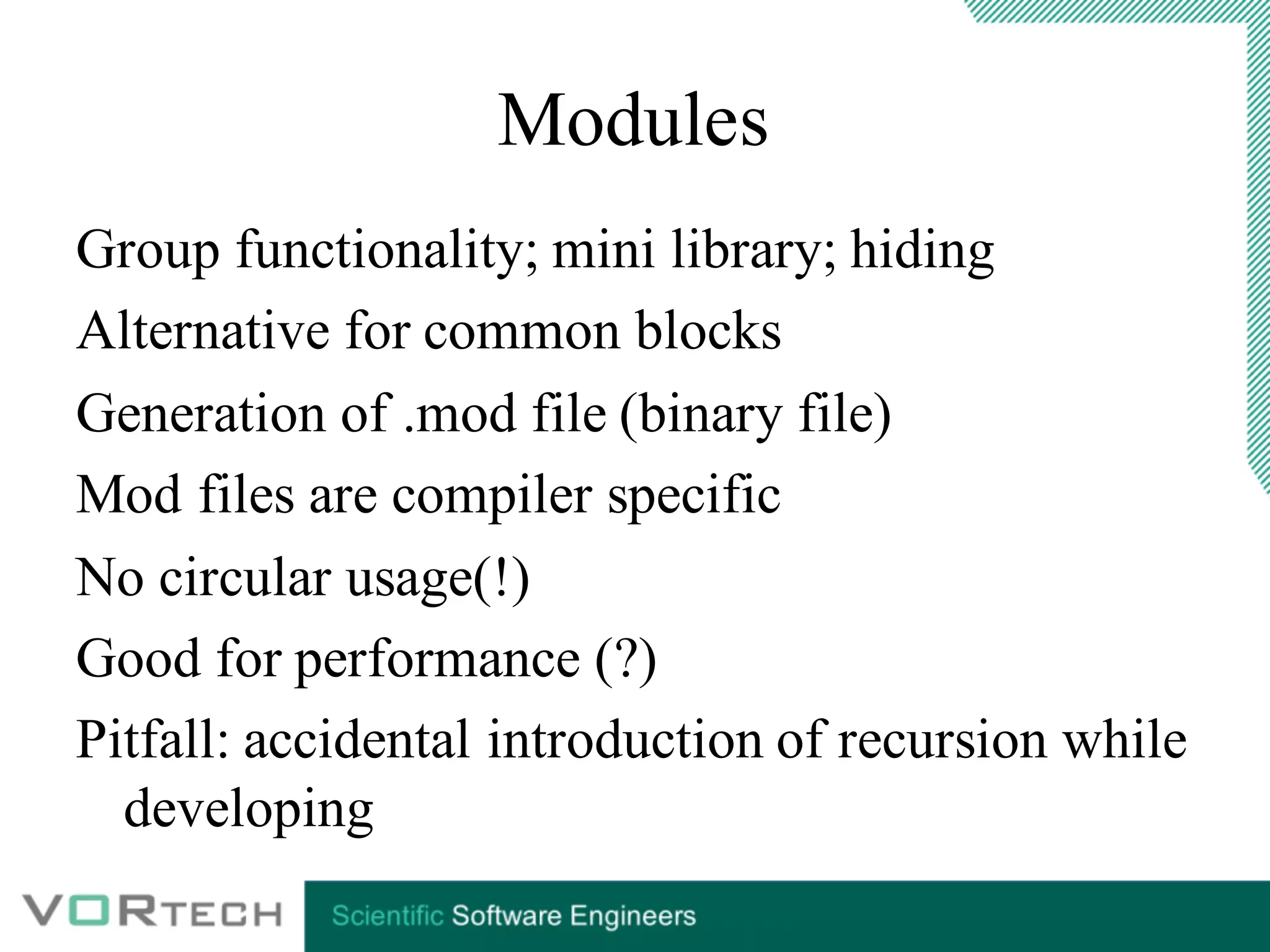 Modules
Group functionality; mini library; hiding
Alternative for common blocks
Generation of .mod file (binary file)
Mod files are compiler specific
No circular usage(!)
Good for performance (?)
Pitfall: accidental introduction of recursion while
developing
 