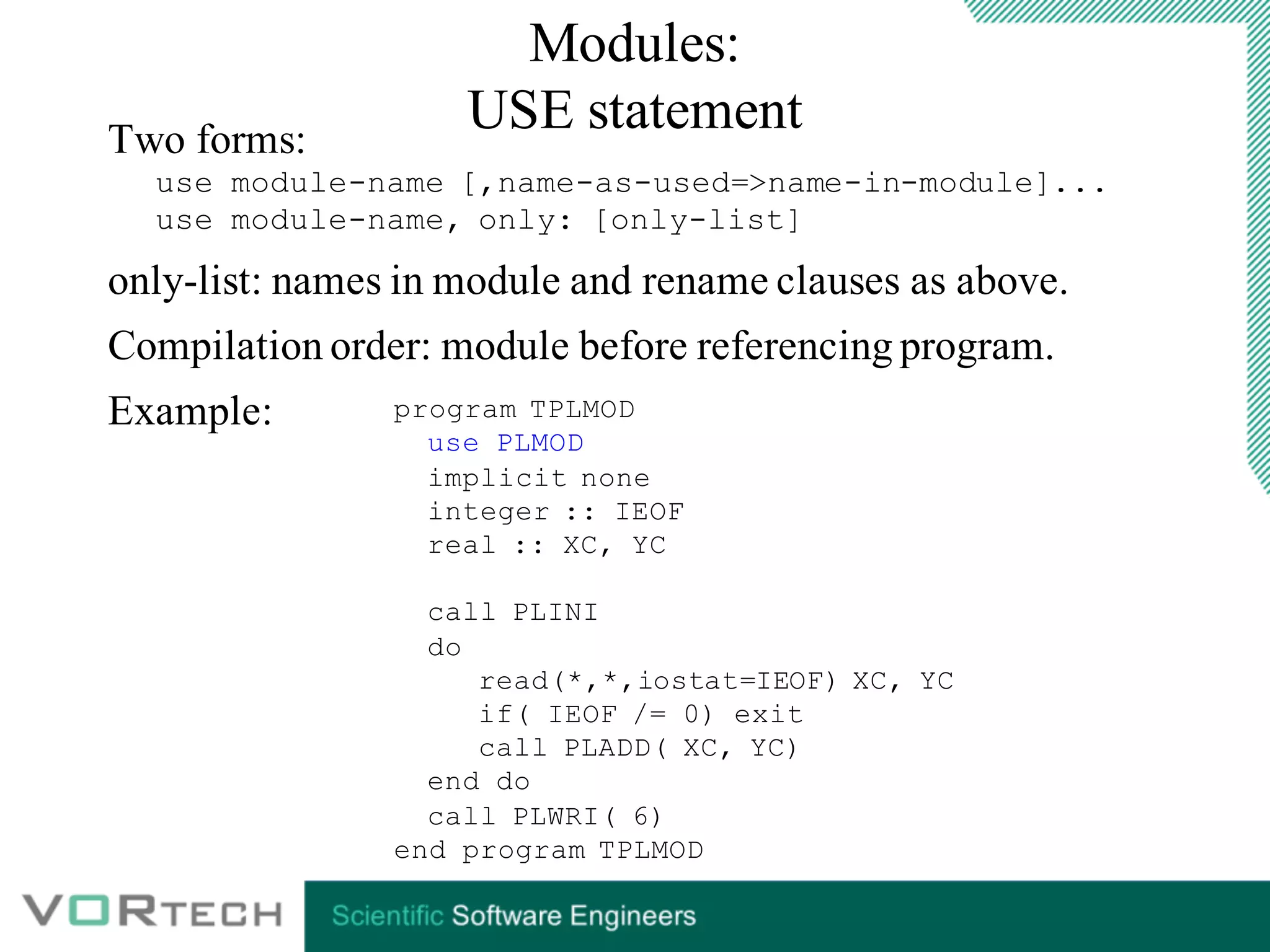 Modules:
USE statementTwo forms:
use module-name [,name-as-used=>name-in-module]...
use module-name, only: [only-list]
only-list: names in module and rename clauses as above.
Compilation order: module before referencing program.
Example: program TPLMOD
use PLMOD
implicit none
integer :: IEOF
real :: XC, YC
call PLINI
do
read(*,*,iostat=IEOF) XC, YC
if( IEOF /= 0) exit
call PLADD( XC, YC)
end do
call PLWRI( 6)
end program TPLMOD
 