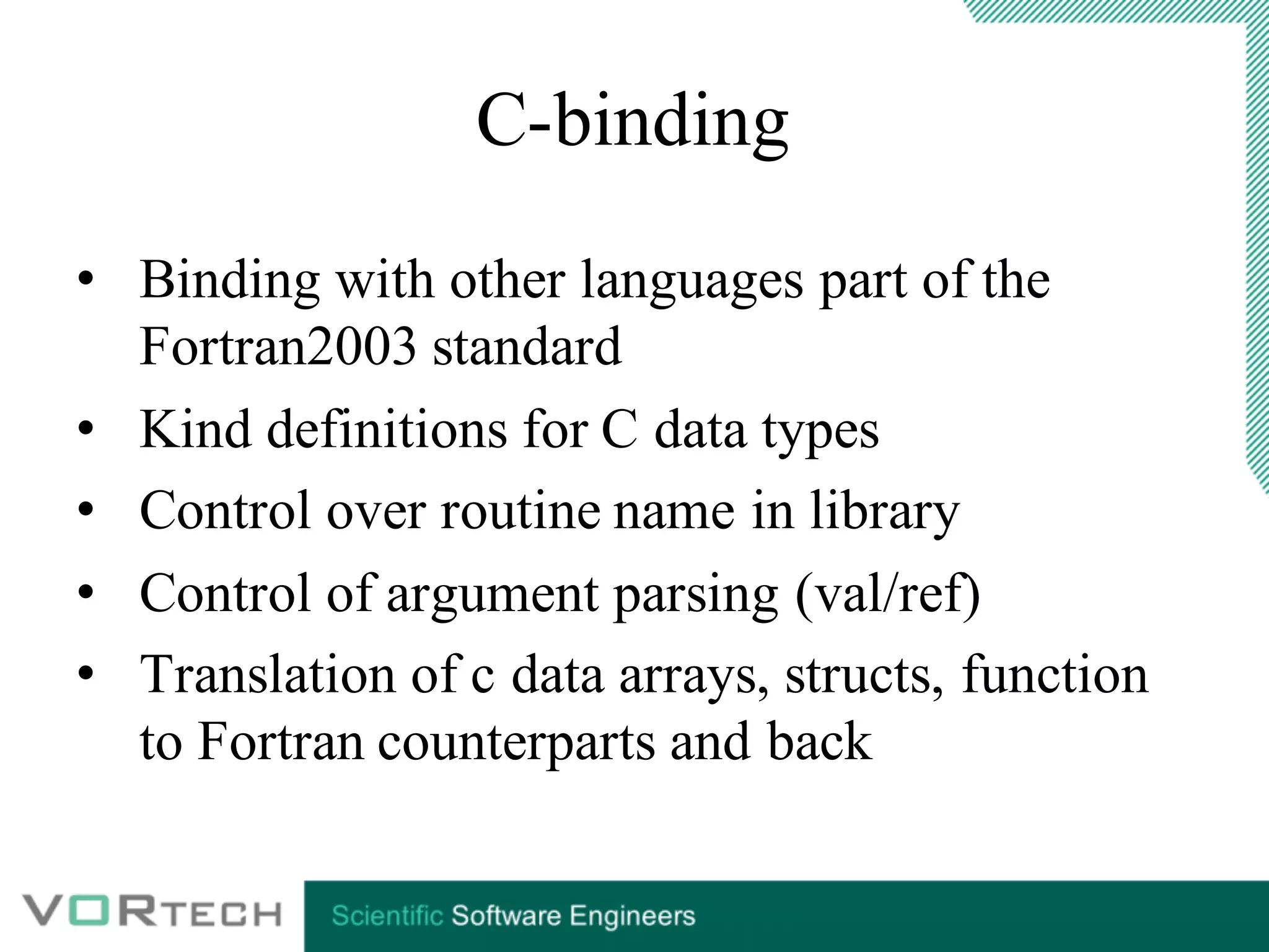 C-binding
• Binding with other languages part of the
Fortran2003 standard
• Kind definitions for C data types
• Control over routine name in library
• Control of argument parsing (val/ref)
• Translation of c data arrays, structs, function
to Fortran counterparts and back
 