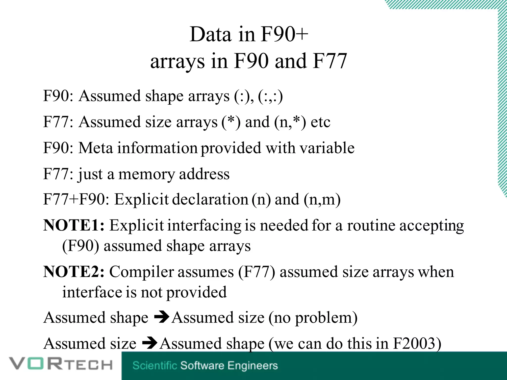 Data in F90+
arrays in F90 and F77
F90: Assumed shape arrays (:), (:,:)
F77: Assumed size arrays (*) and (n,*) etc
F90: Meta information provided with variable
F77: just a memory address
F77+F90: Explicit declaration (n) and (n,m)
NOTE1: Explicit interfacing is needed for a routine accepting
(F90) assumed shape arrays
NOTE2: Compiler assumes (F77) assumed size arrays when
interface is not provided
Assumed shape èAssumed size (no problem)
Assumed size èAssumed shape (we can do this in F2003)
 