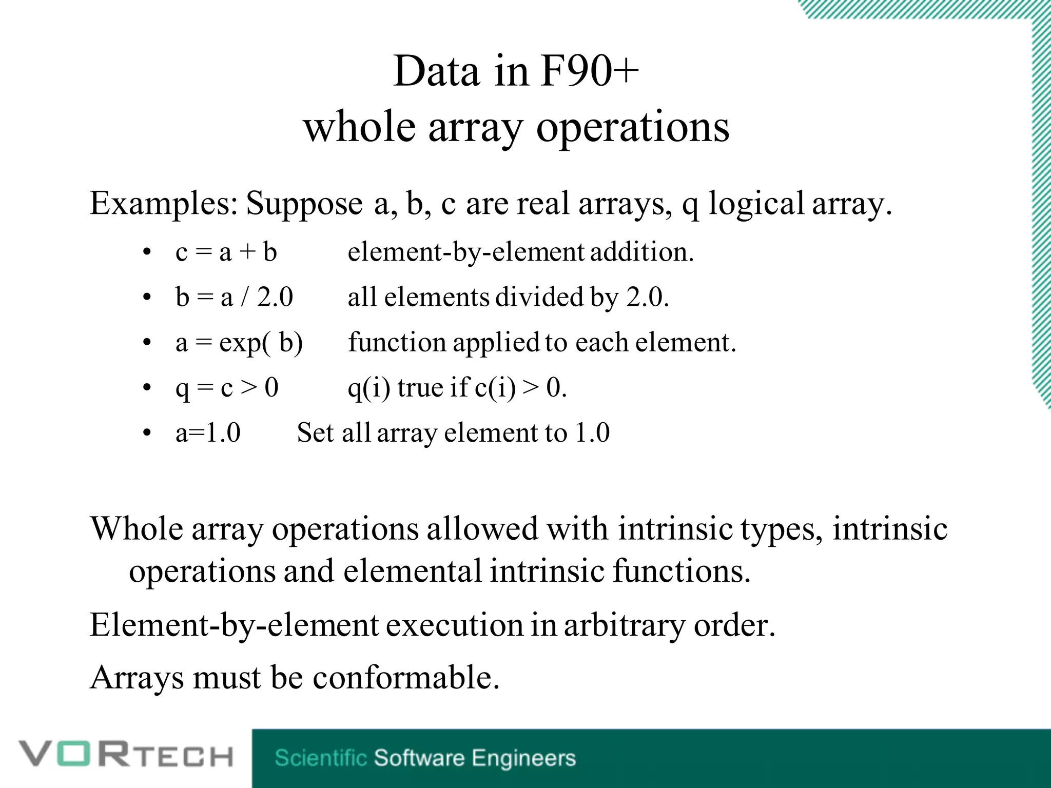 Data in F90+
whole array operations
Examples: Suppose a, b, c are real arrays, q logical array.
• c = a + b element-by-element addition.
• b = a / 2.0 all elements divided by 2.0.
• a = exp( b) function appliedto each element.
• q = c > 0 q(i) true if c(i) > 0.
• a=1.0 Set all array element to 1.0
Whole array operations allowed with intrinsic types, intrinsic
operations and elemental intrinsic functions.
Element-by-element execution in arbitrary order.
Arrays must be conformable.
 