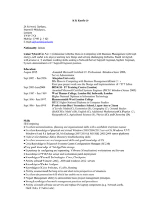 K K Kuofie Jr
28 Selwood Gardens,
Stanwell-Middlesex,
London
TW19 7NX
Mobile: 07939 217 425
E-mail:kaykuofie@aol.com
Nationality: British
Career Objective: An IT professional with Bsc Hons in Computing with Business Management with high
energy, self starter who enjoys learning new things and solving challenging problems, fluent in English
with extensive IT and team working skills seeking a Network/Server Support Engineer, System Engineer,
System Administrator or IT Support Engineer position.
Education:
August 2015 Awarded Microsoft Certified I.T. Professional -Windows Sever 2008,
Server Administrator
Sept 2003 – Jun 2006 Kingston University
BSc Hons in Computing with Business Management (Grade 2:1)
Final year project work was the Design and Implementation of HTTP Editor
Sept 2003-June2004 JOSKOS IT Training Centre (London)
Awarded Microsoft Certified Systems Engineer (MCSE Windows Server 2003)
Sept 1997 – Jun 1999 West Thames College, London Rd, Iselworth, London
Higher National Diploma in Information Technology
Sept1996 - June1997 Hammersmith West London College
BTEC Higher National Diploma in Computer Studies
Sept1986 - June1993 Presbyterian Boys' Secondary School, Legon-Accra Ghana
A’Levels: Maths (C), Economics (B), Geography (C), General Studies
(B).GCSEs: Math’s (B), English (C), Additional Mathematics(C), Physics (C),
Geography (C), Agricultural Science (B), Physics (C), and Chemistry (D),
Skills
IT/Computing
• Excellent communication, planning and organisational skills with a confident telephone manner
• Excellent knowledge of physical and virtual Windows 2003/2008/2012 server OS, Windows XP/7/
Windows 8 and 8.1 desktop OS, Ms Exchange 2007/2010 & MS SQL 2005/2008 server platforms
• High level experience Active Directory troubleshooting skills
• Excellent customer service/interpersonal skills and good knowledge of IIS
• Good knowledge of Microsoft Systems Centre Configuration Manager (SCCM)
•Very good knowledge of NetApp Data storage
• Experience in configuring and supporting VMware (Virtualisation) workstations and Servers
• Knowledge of WSUS for server and workstation patch deployment
• Knowledge of Firewall Technologies: Cisco, Checkpoint
• Ability to build Windows 2003, 2008 and windows 2012 servers
• Knowledge of Packet Analyser
• Knowledge of Cisco Switches, VLANs, Routing
• Ability to understand the long-term and short-term perspectives of situations
• Excellent documentation skill which has enable me to train users
• Project Management ability to demonstrate basic project management principals.
• Strong knowledge of network management practices and procedures
• Ability to install software on servers and replace Pc/Laptop components (e.g. Network cards,
Hard Disks, CD drives etc)
 