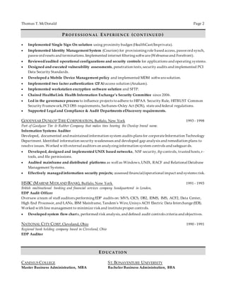 Thomas T. McDonald Page 2
PRO F E S S IO N AL EX P E RIE N CE (CO N T IN UE D )
 Implemented Single Sign On solution using proximity badges (HealthCast/Imprivata).
 Implemented Identity ManagementSystem (Courion) for provisioningrole based access, password synch,
password resets and terminations.Implemented internet filteringsoftware(Websenseand Forefront).
 Reviewed/audited operational configurations and security controls for applications and operating systems.
 Designed and executed vulnerability assessments, penetration tests,security audits and implemented PCI
Data Security Standards.
 Developed a Mobile Device Management policy and implemented MDM softwaresolution.
 Implemented two factor authentication (2FA) access solution (Anakam).
 Implemented workstation encryption software solution and SFTP.
 Chaired HealtheLink Health Information Exchange’s Security Committee since 2006.
 Led in the governance process to influence projects toadhere to HIPAA Security Rule, HITRUST Common
Security Framework,PCI DSS requirements, Sarbanes-Oxley Act (SOX), stateand federal regulations.
 Supported Legaland Compliance & Audit Departments eDiscovery requirements.
GOODYEAR DUNLOP TIRE CORPORATION, Buffalo, New York 1993 - 1998
Part of Goodyear Tire & Rubber Company that makes tires bearing the Dunlop brand name.
Information Systems Auditor
Developed, documented and maintained information system audits plans for corporateInformation Technology
Department. Identified information security weaknesses and developed gap analysis and remediation plans to
resolve issues. Worked with external auditors on analyzinginformation system controls and safeguar ds.
 Developed, designed and implemented UNIX based networks, NSF security,ftp controls, trusted hosts,r-
tools, and file permissions.
 Audited mainframe and distributed platforms as well as Windows,UNIX, RACF and Relational Database
Management Systems.
 Effectively managed information security projects; assessed financial/operational impact and systems risk.
HSBC (MARINE MIDLAND BANK), Buffalo, New York 1991 - 1993
British multinational banking and financial services company headquartered in London,
EDP Audit Officer
Oversaw a team of staff auditors performingEDP audits on: MVS, CICS, DB2, IDMS, IMS, ACF2, Data Center,
High End Processor,and LANs, IBM Mainframe, Tandem’s Wire,Unisys ACH Electric Data Interchange(EDI).
Worked with line management to minimize riskand instituteproper controls.
 Developed system flow charts, performed risk analysis,and defined audit controls criteria and objectives.
NATIONAL CITY CORP, Cleveland, Ohio 1990 - 1991
Regional bank holding company based in Cleveland, Ohio
EDP Auditor
ED UCAT IO N
CANISIUS COLLEGE ST.BONAVENTURE UNIVERSITY
Master Business Administration, MBA Bachelor Business Administration, BBA
 